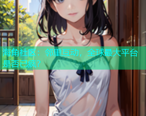 海角社区：邻里互动，全球最大平台是否已疯？