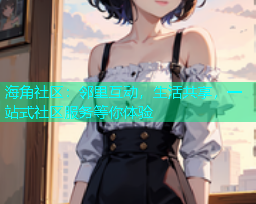 海角社区：邻里互动，生活共享，一站式社区服务等你体验