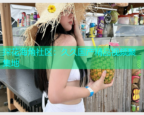 探花海角社区：久久国产精品视频聚集地
