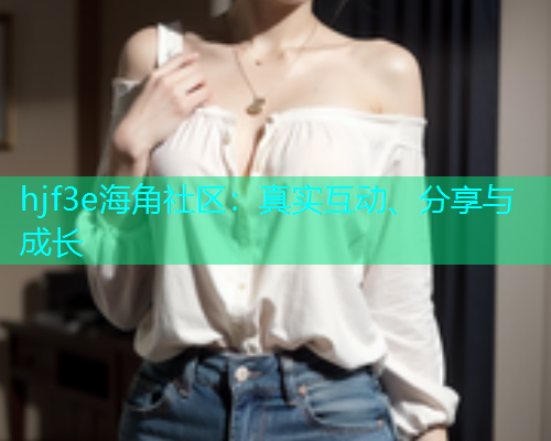 hjf3e海角社区：真实互动、分享与成长
