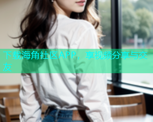 下载海角社区APP，享视频分享与交友