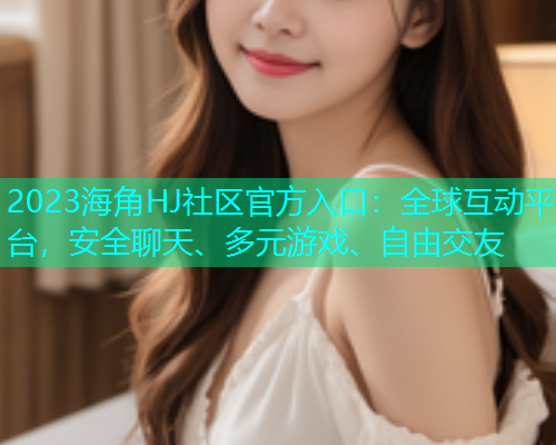 2023海角HJ社区官方入口：全球互动平台，安全聊天、多元游戏、自由交友