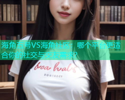 海角五号VS海角社区：哪个平台更适合你的社交与交友需求？