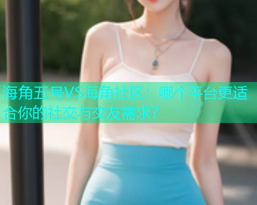 海角五号VS海角社区：哪个平台更适合你的社交与交友需求？