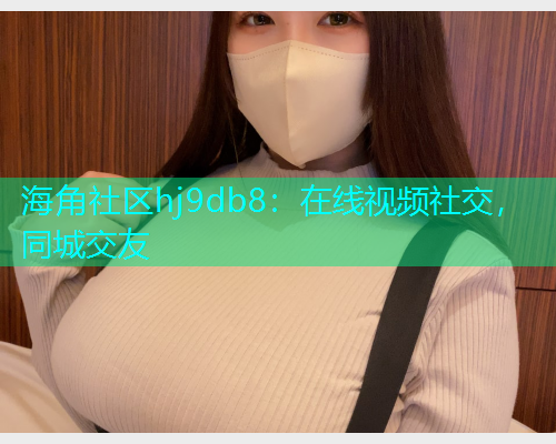 海角社区hj9db8：在线视频社交，同城交友