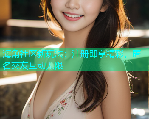 海角社区新玩法：注册即享精彩，匿名交友互动无限