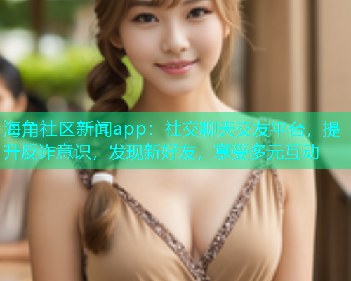 海角社区新闻app：社交聊天交友平台，提升反诈意识，发现新好友，享受多元互动