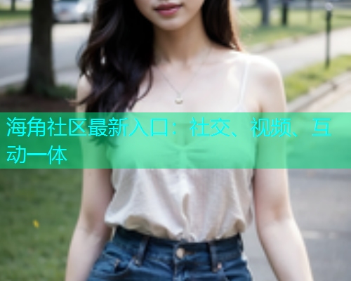 海角社区最新入口：社交、视频、互动一体