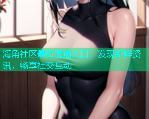 海角社区最新通道入口：发现新鲜资讯，畅享社交互动