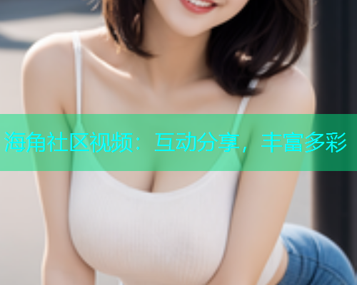 海角社区视频：互动分享，丰富多彩