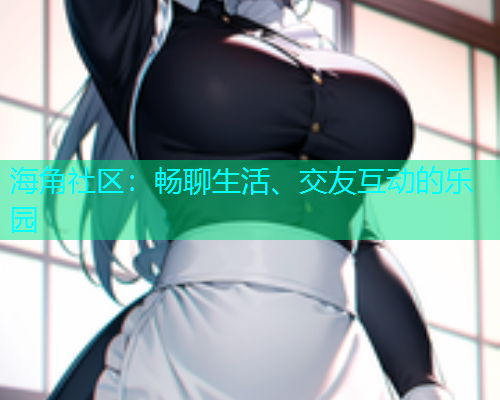 海角社区：畅聊生活、交友互动的乐园