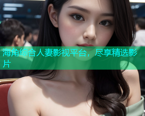 海角综合人妻影视平台，尽享精选影片