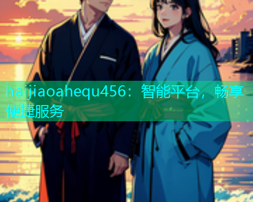 haijiaoahequ456：智能平台，畅享便捷服务