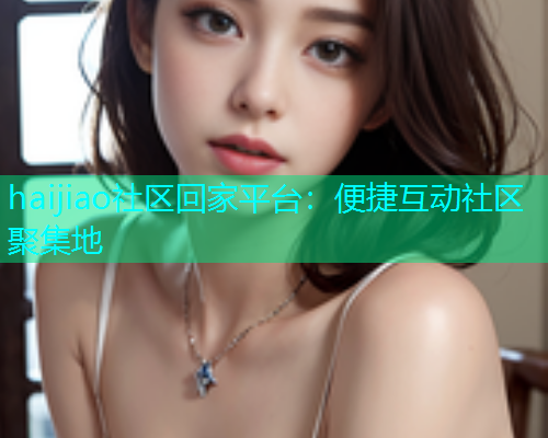 haijiao社区回家平台：便捷互动社区聚集地