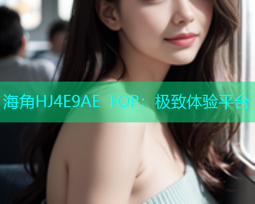 海角HJ4E9AE TOP：极致体验平台