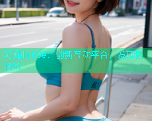 海角hjk0e：创新互动平台，发现新体验