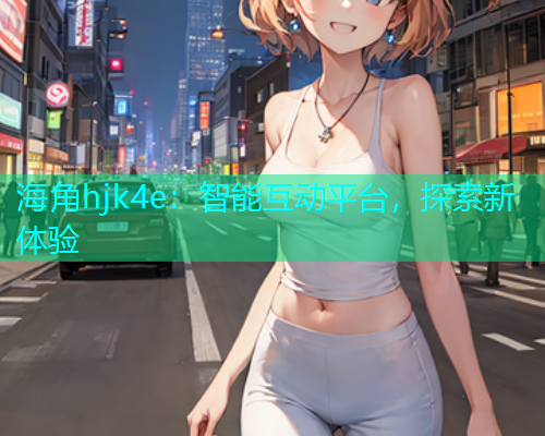 海角hjk4e：智能互动平台，探索新体验