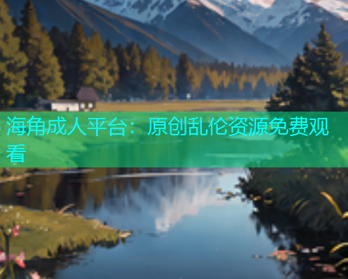 海角成人平台：原创乱伦资源免费观看
