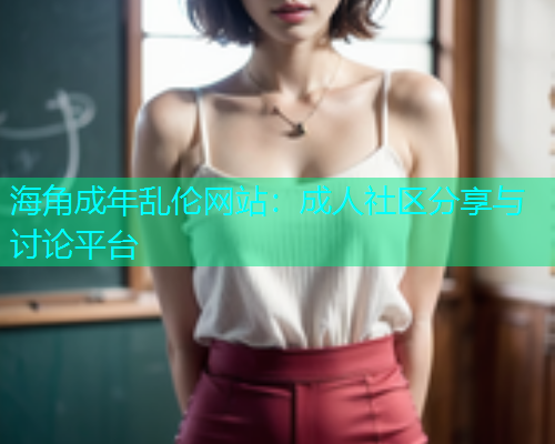 海角成年乱伦网站：成人社区分享与讨论平台