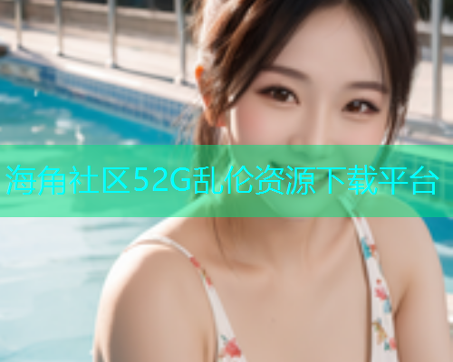 海角社区52G乱伦资源下载平台