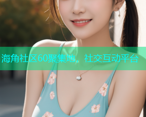 海角社区60聚集地，社交互动平台