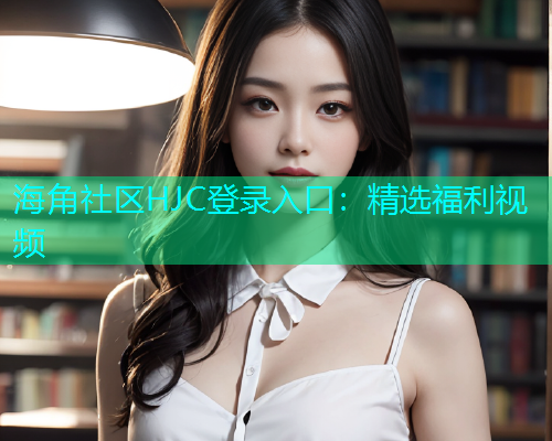 海角社区HJC登录入口：精选福利视频