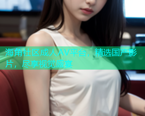 海角社区成人AV平台，精选国产影片，尽享视觉盛宴