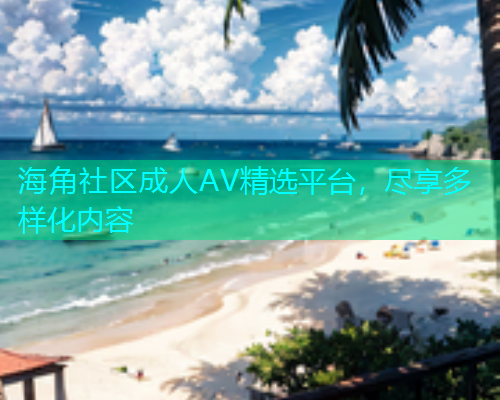 海角社区成人AV精选平台，尽享多样化内容