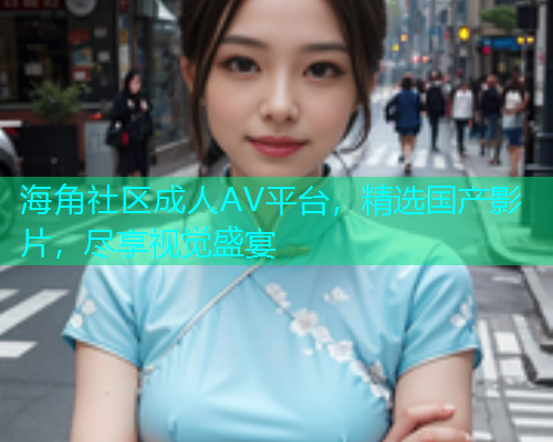 海角社区成人AV平台，精选国产影片，尽享视觉盛宴