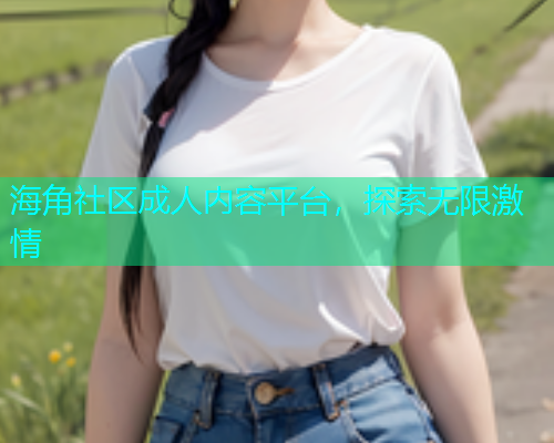 海角社区成人内容平台，探索无限激情