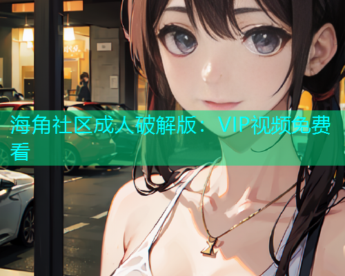 海角社区成人破解版：VIP视频免费看