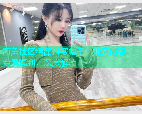 海角社区精品付费帖子：独家内容，专属福利，深度解读