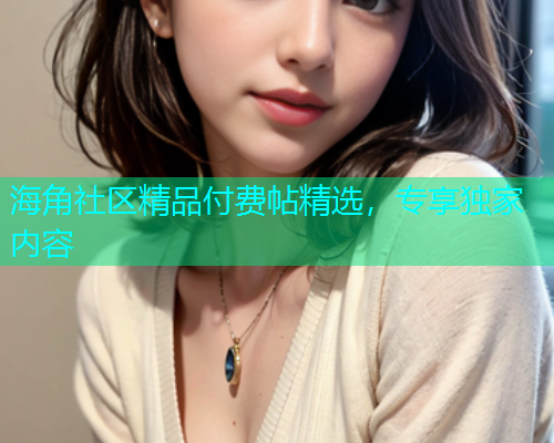 海角社区精品付费帖精选，专享独家内容