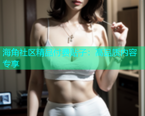 海角社区精品付费贴子：高品质内容专享