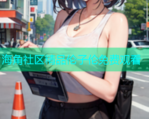 海角社区精品伦子伦免费观看