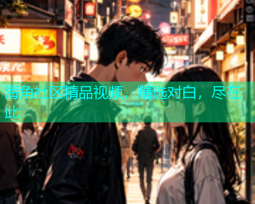 海角社区精品视频，精选对白，尽在此