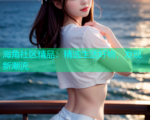 海角社区精品：精选生活好物，发现新潮流
