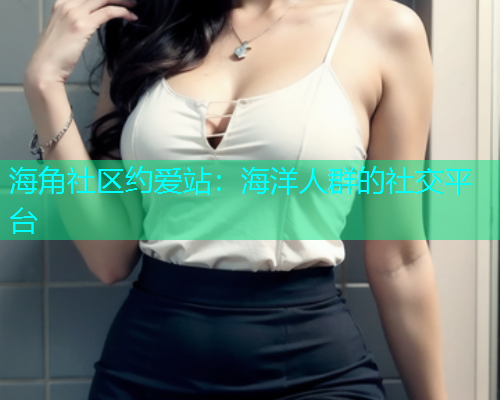 海角社区约爱站：海洋人群的社交平台
