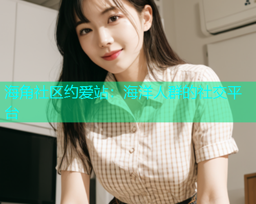 海角社区约爱站：海洋人群的社交平台