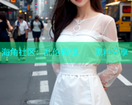 海角社区：乱伦视频、、黑料分享
