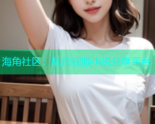 海角社区：乱伦视频小说分享平台