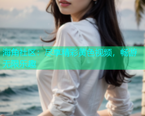 海角社区：尽享精彩黄色视频，畅游无限乐趣