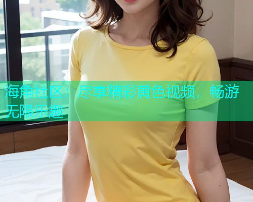 海角社区：尽享精彩黄色视频，畅游无限乐趣