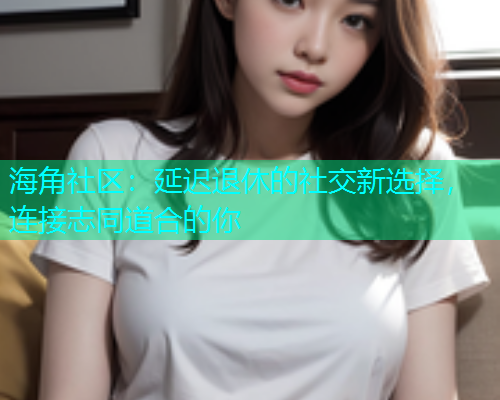 海角社区：延迟退休的社交新选择，连接志同道合的你