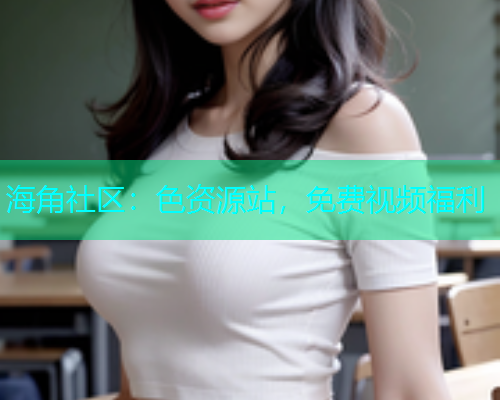 海角社区：色资源站，免费视频福利
