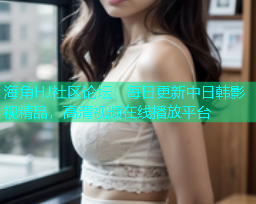 海角HJ社区论坛：每日更新中日韩影视精品，高清视频在线播放平台