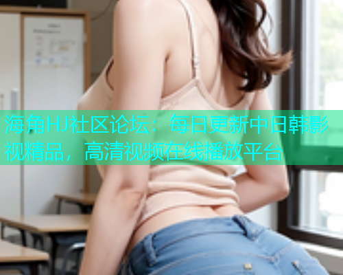 海角HJ社区论坛：每日更新中日韩影视精品，高清视频在线播放平台