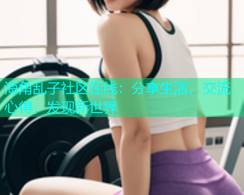 海角乱子社区在线：分享生活，交流心得，发现新世界