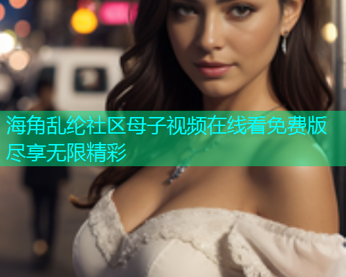海角乱纶社区母子视频在线看免费版尽享无限精彩