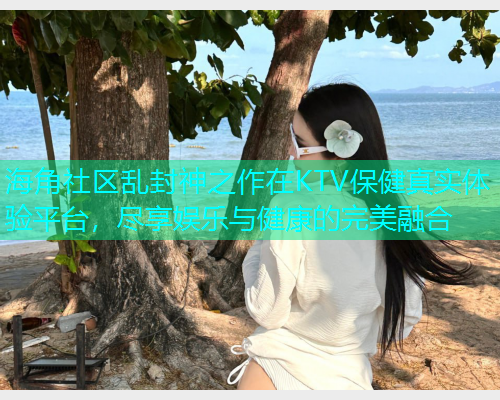 海角社区乱封神之作在KTV保健真实体验平台，尽享娱乐与健康的完美融合